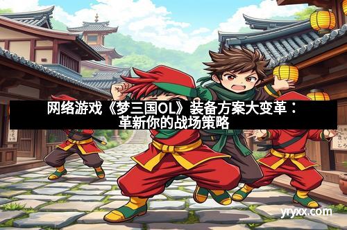 网络游戏《梦三国OL》装备方案大变革：革新你的战场策略